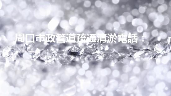周口市政管道疏通清淤電話：一撥號碼，暢通百年文明血脈！